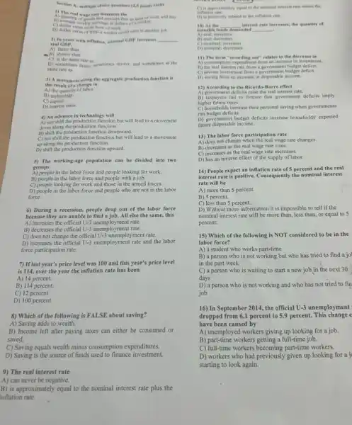 Section At multiple choice questions (2.5 points rach)
1) The waterate measures the
A) quantity wage rate measures the will buy
A) quantity of good and services that an hour of w
an hour of work.
D) dollar value of what a worker could earn in another job.
2) In years with inflation, sominal CDP increases __
real GDP.
A) faster than
a) slower than
C) at the same rate as
D) sometimes fatter, sumetimes slower, and sometimes at the
same rate as
3) A movement along the aggregate production function is
the result of a change in
A) the quantity of labor.
B) technology.
C)capital.
D) interest rates.
4) An advance in technology will
A) not shift the production function but will lead to a movement
down along the production function.
B) shift the production function downward.
C) not shift the production function but will lead to a movement
up along the production function.
D) shift the production function upward.
5) The working-age population can be divided into two
groups
A) people in the labor force and people looking for work.
B) people in the labor force and people with a job.
C) people looking for work and those in the armed forces.
D) people in the labor force and people who are not in the labor
force.
6) During a recession,people drop out of the labor force
because they are unable to find a job. All else the same, this
A) increases the official U-3 unemployment rate.
B) decreases the official U-3 unemployment rate.
C) does not change the official U-3 unemployment rate.
D) increases the official U-3 unemployment rate and the labor
force participation rate.
7) If last year's price level was 100 and this year's price level
is 114, over the year the inflation rate has been
A) 14 percent.
B) 114 percent.
C) 12 percent
D) 100 percent.
8) Which of the following is FALSE about saving?
A) Saving adds to wealth.
B) Income left after paying taxes can either be consumed or
saved.
C) Saving equals wealth minus consumption expenditures.
D) Saving is the source of funds used to finance investment.
9) The real interest rate
A) can never be negative.
B) is approximately equal to the nominal interest rate plus the
inflation rate.
C) it approximately equal to the nominal interest rate minus the
inflation rate.
D) is positively related to the inflation rate.
10) Ar the
loanable fe
__ interest rate increases, the quantity of
A) real; increases
demanded __
C) nominal; increases
D) nominal; decreases
11) The term "crowding out" relates to the decrease in
A) consumption expenditure from an increase in investment.
B) the real interest rate from a government budget deficit.
C) private investment from a government budget deficit.
D) saving from an increase in disposable income.
12) According to the Ricardo-Barro effect
A) government deficits raise the real interest rate.
B) taxpayers fail to foresee that government deficits imply
higher future taxes.
C) households increase their personal saving when governments
run budget deficits.
D) government budget deficis increase households' expected
future disposable income.
13) The labor force participation rate
A) does not change when the real wage rate changes.
B) decreases as the real wage rate rises.
C) increases as the real wage rate increases.
D) has an inverse effect of the supply of labor.
14) People expect an inflation rate of 5 percent and the real
interest rate is positive.Consequently the nominal interest
rate will be
A) more than 5 percent.
B) 5 percent.
C) less than 5 percent.
D) Without more information it is impossible to tell if the
nominal interest rate will be more than, less than, or equal to 5
percent.
15) Which of the following is NOT considered to be in the
labor force?
A) a student who works part-time
B) a person who is not working but who has tried to find a jo
in the past week
C) a person who is waiting to start a new job in the next 30
days
D) a person who is not working and who has not tried to fin
job
16) In September 2014 the official U-3 unemployment
dropped from 6.1 percent to 5.9 percent. This change c
have been caused by
A) unemployed workers giving up looking for a job.
B) part-time workers getting a full-time job.
C) full-time workers becoming part-time workers.
D) workers who had previously given up looking for a j
starting to look again.