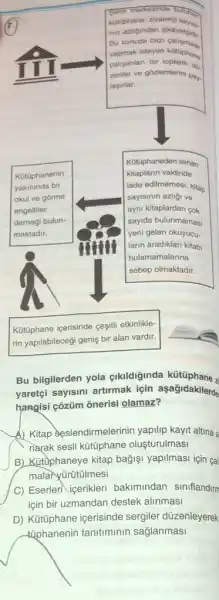 Sehir merkezinde buther
kotophane, ziyaretci says.
nin azligindan
yapmak isteyen kütophane
Bu konuda bazi
calisanlan bir toplanti do.
zenter ve gôzlemlerini pay.
lasirlar.
Kotüphanenin
yakininda bir
okul ve gorme
engelliler
derneği bulun-
maktadir.
Kotophaneden alinan
kitaplarin vaktinde
iade edilmemesi, kitap
sayisinin azliği ve
ayni kitaplardan cok
sayida bulunmamas
yeni gelen okuyucu-
larin aradiklari kitabi
bulamamalarina
sebep olmaktadir.
Katüphane içerisinde cegiti etkinlikle-
rin yapilabileceği geniş bir alan vardir.
Bu bilgilerden yola cikildiginda kütüphane z
yaretçi sayisini artirmak için asagidakilerde
hangisi çõzüm onerisi olamaz?
A) Kitap seslendirmelerinin yapilip kayit altina a
narak sesli kütüphane olusturulmasi
B) Kutophaneye kitap bagisi yapilmasi için çal
malaryürütülmesi
C) Eserleri icerikleri bakimindan siniflandim
için bir uzmandan destek alinmasi
D) Kütüphane içerisinde sergiler düzenleyerek
tiphanenin tanitiminin sağlanmasi