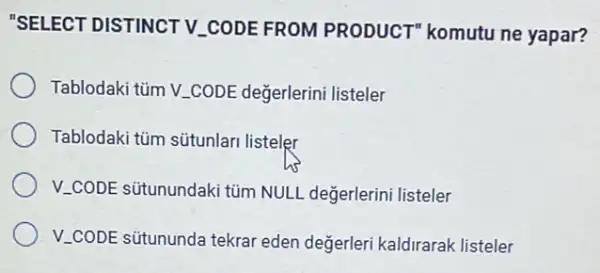 "SELECT DISTINCT V.CODE FROM PRODUCT komutu ne yapar?
Tablodaki tủm V.CODE değerlerini listeler
Tablodaki tủm sútunlar listeler
V.CODE situnundaki tủm NULL değerlerini listeler
V_(-)CODE sütununda tekrar eden değerleri kaldirarak listeler