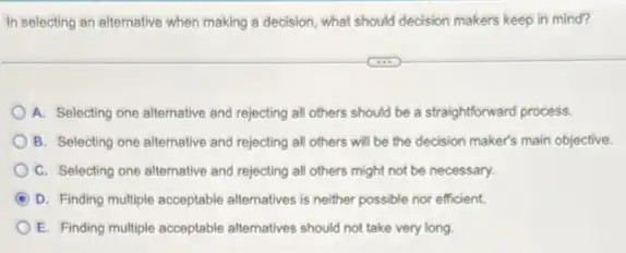 In selecting an alfernative when making a decision what should decision makers keep in mind?
A. Selecting one altemative and rejecting all others should be a straightforward process
B. Selecting one altemative and rejecting all others will be the decision maker's main objective.
C. Selecting one alternative and rejecting all others might not be necessary.
D. Finding multiple acceptable alternatives is neither possible nor efficient.
E. Finding multiple acceptable alternatives should not take very long