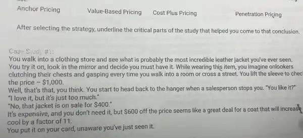 After selecting the strategy, underline the critical parts of the study that helped you come to that conclusion.
Case Study #1:
You walk into a clothing store and see what is probably the most incredible leather jacket you've ever seen.
You try it on look in the mirror and decide you must have it. While wearing this item, you imagine onlookers
clutching their chests and gasping every time you walk into a room or cross a street. You lift the sleeve to chec
the price - 1,000
Well, that's that, you think. You start to head back to the hanger when a salesperson stops you "You like it?"
"I love it, but it's just too much."
"No, that jacket is on sale for 400
It's expensive, and you don't need it, but 600 off the price seems like a great deal for a coat that will increase
cool by a factor of 11.
You put it on your card, unaware you've just seen it.