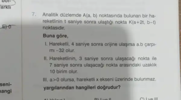 seni-
langi
7. Analitik düzlemde A(a,b) noktasinda bulunan bir ha-
reketlinin t saniye sonra ulaştigi nokta K(a+2t,b-t)
noktasidir.
Buna gōre,
I. Hareketli, 4 saniye sonra orijine ulaşirsa a.b çarpi-
mi -32 olur.
II. Hareketlinin 3 saniye sonra ulaşacaği nokta ile
7 saniye sonra ulaşacaği nokta arasindaki uzaklik
10 birim olur.
III. agt 0 olursa, hareketli x ekseni üzerinde bulunmaz.
yargilarindan hangileri dogrudur?