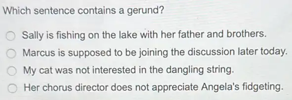 Which sentence contains a gerund?
Sally is fishing on the lake with her father and brothers.
Marcus is supposed to be joining the discussion later today.
My cat was not interested in the dangling string
Her chorus director does not appreciate Angela's fidgeting.