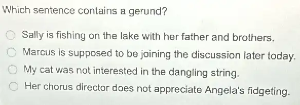 Which sentence contains a gerund?
Sally is fishing on the lake with her father and brothers.
Marcus is supposed to be joining the discussion later today.
My cat was not interested in the dangling string
C Her chorus director does not appreciate Angela's fidgeting.