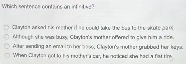 Which sentence contains an infinitive?
Clayton asked his mother if he could take the bus to the skate park.
Although she was busy.Clayton's mother offered to give him a ride.
After sending an email to her boss, Clayton's mother grabbed her keys.
When Clayton got to his mother's car, he noticed she had a flat tire.