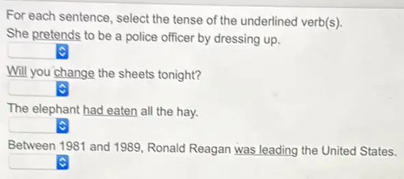 For each sentence, select the tense of the underlined verb(s).
She pretends to be a police officer by dressing up.
square 
Will you change the sheets tonight?
square 
The elephant had eaten all the hay.
square 
Between 1981 and 1989 Ronald Reagan was leading the United States.
square