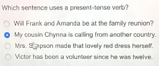 Which sentence uses a present-tense verb?
Will Frank and Amanda be at the family reunian?
My cousin Chynna is calling from another country.
Mrs. Shipson made that lovely red dress herself.
Victor has been a volunteer since he was twelve.