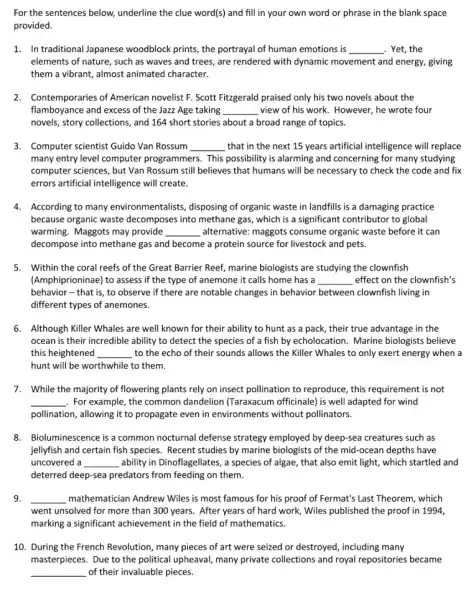 For the sentences below,underline the clue word(s)and fill in your own word or phrase in the blank space
provided.
1. Intraditional Japanese woodblock prints, the portrayal of human emotions is __ . Yet, the
elements of nature, such as waves and trees,are rendered with dynamic movement and energy, giving
them a vibrant, almost animated character.
2.Contemporaries of American novelist F. Scott Fitzgerald praised only his two novels about the
flamboyance and excess of the Jazz Age taking __ view of his work . However, he wrote four
novels, story collections, and 164 short stories about a broad range of topics.
3. Computer scientist Guido Van Rossum __ that in the next 15 years artificial intelligence will replace
many entry level computer programmers. This possibility is alarming and concerning for many studying
computer sciences, but Van Rossum still believes that humans will be necessary to check the code and fix
errors artificial intelligence will create.
4. According to many environmentalists, disposing of organic waste in landfills is a damaging practice
because organic waste decomposes into methane gas which is a significant contributor to global
warming. Maggots may provide __ alternative: maggots consume organic waste before it can
decompose into methane gas and become a protein source for livestock and pets.
5. Within the coral reefs of the Great Barrier Reef, marine biologists are studying the clownfish
(Amphiprioninae) to assess if the type of anemone it calls home has a __ effect on the clownfish's
behavior - that is, to observe if there are notable changes in behavior between clownfish living in
different types of anemones.
6. Although Killer Whales are well known for their ability to hunt as a pack, their true advantage in the
ocean is their incredible ability to detect the species of a fish by echolocation. Marine biologists believe
this heightened __ to the echo of their sounds allows the Killer Whales to only exert energy when a
hunt will be worthwhile to them.
7. While the majority of flowering plants rely on insect pollination to reproduce , this requirement is not
__ For example, the common dandelion (Taraxacum officinale)is well adapted for wind
pollination, allowing it to propagate even in environments without pollinators.
8.Bioluminescence is a common nocturnal defense strategy employed by deep-sea creatures such as
jellyfish and certain fish species. Recent studies by marine biologists of the mid-ocean depths have
uncovered a __ ability in Dinoflagellates, a species of algae, that also emit light, which startled and
deterred deep-sea predators from feeding on them.
9. __ mathematician Andrew Wiles is most famous for his proof of Fermat's Last Theorem, which
went unsolved for more than 300 years. After years of hard work,Wiles published the proof in 1994,
marking a significant achievement in the field of mathematics.
10. During the French Revolution, many pieces of art were seized or destroyed , including many
masterpieces. Due to the political upheaval, many private collections and royal repositories became
__ of their invaluable pieces.