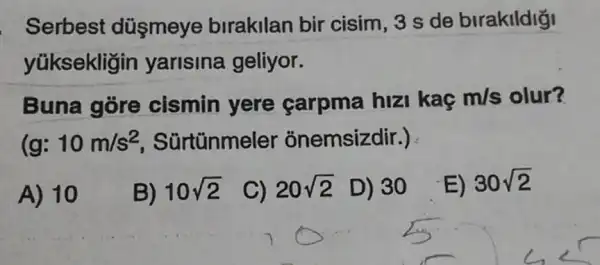 . Serbest düsmeye birakilan bir cisim, 3 s de birakildiği
yüksekligin yarisina geliyor.
Buna góre cismin yere carpma hizi kaç m/s olur?
(g: 10m/s^2 Sürtünmeler : onemsizdir.)
A) 10
B) 10sqrt (2)
C) 20sqrt (2) D) 30
E) 30sqrt (2)