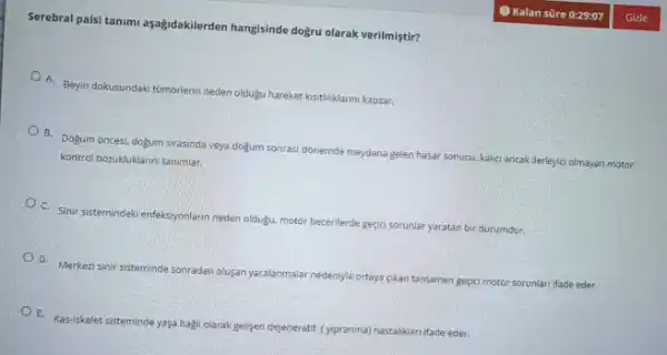 Serebral palsi tanimi aşağidakilerden hangisinde doệru olarak verilmiştir?
A. Beyin dokusundaki tumorlerin neden oldugu hareket ksitiliklarim kapsar.
B. Dogum oncesi, dogum sirasinda veya doğum sonrasi dónemde meydana gelen hasar sonucu, kalici ancak llerleyicl olmayan motor
kontrol bozukluklarini tanimlar.
C Sinir sistemindek enfeksiyonlarn neden oldugu, motor becerilerde geçid sorunlar yaratan bir durumdur.
D. Merkezi sinir sisteminde sonradan olugan yaralanmalar nedenyle ortaya cikan tamamen geçici motor sorunlan ifade eder.
E. Kas-iskelet sisteminde yasa bagli olarak gelisen dejeneratif (ypranma) hastaliklari ifade eder.