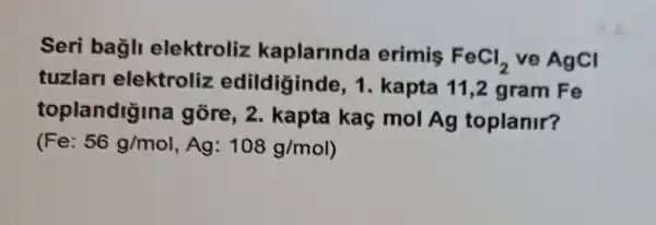 Seri bagli elektroliz kaplarinda erimis
FeCl_(2) ve AgCl
tuzlar elektroliz edildiginde , 1. kapta 11,2 gram Fe
toplandigina gore, 2 kapta kaç mol Ag toplanir?
(Fe: 56g/mol,Ag:108g/mol)