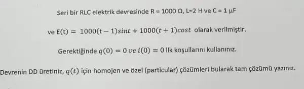 Seri bir RLC elektrik devresinde R=1000Omega ,L=2H ve C=1mu F
ve E(t)=1000(t-1)sint+1000(t+1)cost olarak verilmiştir.
Gerektiginde q(0)=0vei(0)=0 ilk kosullarini kullaniniz.
Devrenin DD üretiniz, q(t) için homojen ve ozel (particular) côzümleri bularak tam çõzümũ yaziniz.