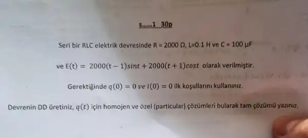 Seri bir RLC elektrik devresinde R=2000Omega ,L=0.1H ve C=100mu F
ve E(t)=2000(t-1)sint+2000(t+1)cost olarak verilmiştir.
Gerektiginde q(0)=0vei(0)=0 ilk kosullarini kullaniniz.
Devrenin DD üretiniz, q(t) için homojen ve ozel (particular) cõzümleri bularak tam çõzümũ yaziniz.