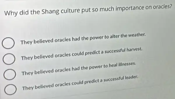 Why did the Shang culture put so much importance on oracles?
They believed oracles had the power to alter the weather.
They believed oracles could predict a successful harvest.
They believed oracles had the power to heal illnesses.
They believed oracles could predict a successful leader.