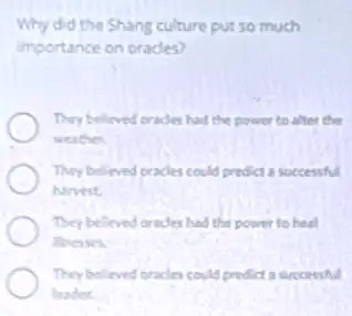 Why did the Shang culture put so much
importance on orades?
They believed erades had the power to after the
weather.
They believed cracles could prodict a successful
harvest
They believed cracles had the power to heal
lineases.
They believed oracles could predict a successful
leader