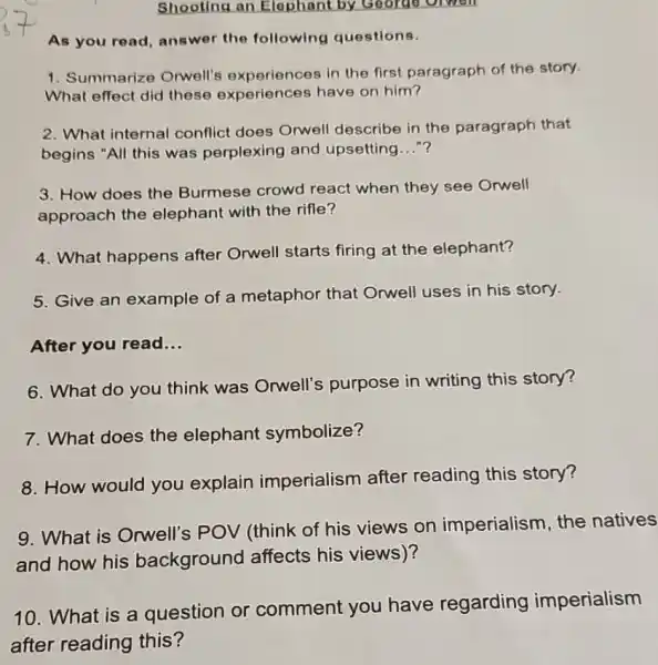 Shooting an Elephant by George orwen
As you read, answer the following questions.
1. Summarize Orwell's experiences in the first paragraph of the story.
What effect did these experiences have on him?
2. What internal conflict does Orwell describe in the paragraph that
begins "All this was perplexing and upsetting..."?
3. How does the Burmese crowd react when they see Orwell
approach the elephant with the rifle?
4. What happens after Orwell starts firing at the elephant?
5. Give an example of a metaphor that Orwell uses in his story.
After you read __
6. What do you think was Orwell's purpose in writing this story?
7. What does the elephant symbolize?
8. How would you explain imperialism after reading this story?
9. What is Orwell's POV (think of his views on imperialism, the natives
and how his background affects his views)?
10. What is a question or comment you have regarding imperialism
after reading this?