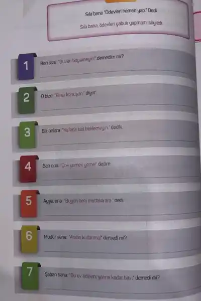 Sila bana "Odevleri hemen yap." Dedi
Sila bana, ādevleri çabuk yapmami soyledi.
1
Ben size: "Duvan boyamayin"demedim mi?
__
2
Obize: "Biraz konuşun." diyor.
__
3
Biz onlara: "Kafede bizi beklemeyin." dedik.
__
Ben ona: "Cok yemek yeme!dedim.
__
Ayse, ona: "Bugün beni mutlaka ara." dedi
__
Mudur sana: "Araba kullanmal "demedi mi?
__
Saban sana: "Bu ev odevini yarina kadar bitir." demodi mi?