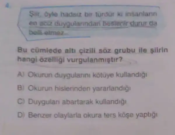 Silr, Oyle hadsiz bir turdur ki insanlarin
en aciz duygularindan bestenir durur da
belli elmez
Bu cümlede alti cizili sôz grubu ile siirln
hangi ôzellig vurgulanmistir?
A) Okurun duygulann kotuye kullandigi
B) Okurun histerinden yararlandigi
C) Duygular abartarak kullandig
D) Benzer olaylarla okura ters kose yaptigi