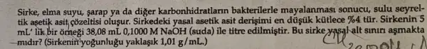 Sirke, elma suyu, sarap ya da diger karbonhidratlarin bakterilerle mayalanmasi sonucu sulu seyrel-
tik asetik asit cozeltisi oluşur. Sirkedeki yasal asetik asit derişimi en dústik kütlece % 4 túr. Sirkenin 5
mL'likbir ornegi 38,08 mL 0,1000 M NaOH (suda) ile titre edilmiştir. Bu sirke yasalalt siniri asmakta
-midir? (Sirkenin"yogunlugu yaklaşik 1,01g/mL.