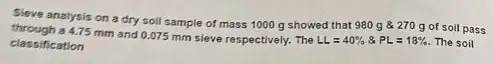 Sleve analysis on a dry soil sample of mass 1000 g showed that 980 g 270 g of soil pass
4.75 mm and 0.075 mm sieve respectively. The LL=40% & PL=18% . The soil classification