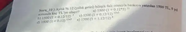 Soru 10) Aylik % 12 (yillik getiri)bilesik faiz oraniyla bankaya yatinlan 1500 TL.5 yil somunda kag TL'ye ulasir?	1500(1+0.12ast 5)^12
b) 1500(1+0.12/12)^5 c) 1500(1+0.12/12)^12times 5
d) 1500(1+0.12)^12times 5 c) 1500(1+1.12/12)^4