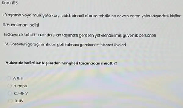 Soru 1/15
L. Yaşama veya mülkiyoto karşi ciddi bir acil durum tehdidino cevap veren yolcu dişindaki kişilor
II. Havalimani polisi
III.Güvenlik tahditi alanda silah taşimasi gorokon yetkilendirilmiş gũvenlik personeli
IV. Gôrevleri gorogi kimlikleri gizli kalmasi goreken istihbarat ũyoleri
Yukarida belirtilen kişilerden hangileri taramadan muaftur?
A. II-III
B. Hopsi
C. I-II-IV
D. I,IV