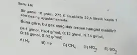 Soru 16:
Bir gazin 16 gram 273K Bicakilata 22,A Brelik kapta 1
atm basing uygulamaktadir.
Buna gore, bu gaz apagidakilerden hangisi olabilit?
(H:1g/mol,He:4g/mol,C:12g/mol,N:14g/mol,
0:16g/mol,5:32g/mol)
A) H_(2)
B) H_(0)
C) CH_(4)
D) NO_(2)
E) SO_(2)