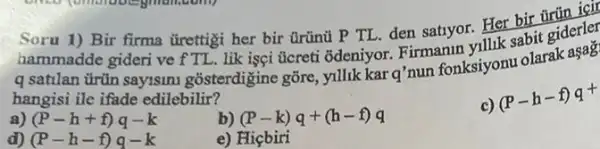 Soru 1)giderler Bir firma tirettigi her bir Grünủ P TL den satiyor. Her bir
q satilan trün sayisin gõsterdigine gõre, yillik Kar o'nun fonksiyonu olarak
hangisi ile ifade edilebilir?
a) (P-h+f)q-k
b) (P-k)q+(h-f)q
(P-h-f)q^+
d) (P-h-f)q-k
e) Hiçbiri