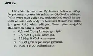 Soru 25.
1,00 g hidrojen gazinin (H_(2)) (azlaca oksljen gan (O_(2))
ile yakulmasi sonucu bir miktar su (H_(2)O) elde edillyor.
Daha sonra elde edilen su, sodyum (Na) metall tle tep-
kimeye sokularak sodyum hidroksk (NaOH) ve hidro-
jen gazi (H_(2)) elde edilyor. Buna gore asagidaki
ifadelerden hangisi dogrudur?
a. 0,5 mol O_(2) tepkimeye girmisthr.
b. 0,5 mol H_(2) elde edilmistir.
c. 19,998 NaOH olusmustur.
d. 10,498 Na tepkimeye girmlgir.
c. 8,028 H_(2)O