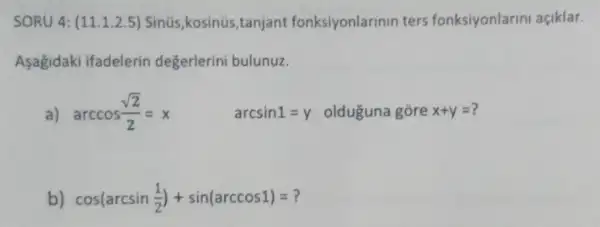 SORU 4: (11.1.2.5)Sinüs,kosinüs ,tanjant fonksiyonlarinin ters fonksiyonlarin açiklar.
Asagidaki ifadelerin değerlerini bulunuz.
a) arccos(sqrt (2))/(2)=x arcsin1=y olduguna gore x+y=
b) cos(arcsin(1)/(2))+sin(arccos1)=?