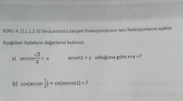 SORU 4: (11.1.2.5)Sinús,kosinús,tanjant fonksiyonlarinin ters fonksiyonlarini açiklar.
Asagidaki ifadelerin değerlerini bulunuz.
a) arccos(sqrt (2))/(2)=x arcsin1=y olduguna gore x+y=
b) cos(arcsin(1)/(2))+sin(arccos1)=?