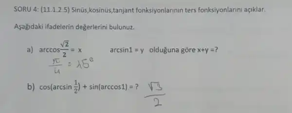 SORU 4: (11.1.2.5)Sinús,kosinús,tanjant fonksiyonlarinin ters fonksiyonlarini açiklar.
Asagidaki ifadelerin degerlerini bulunuz.
a) arccos(sqrt (2))/(2)=x
arcsin1=y olduguna gore x+y=
b) cos(arcsin(1)/(2))+sin(arccos1)=?