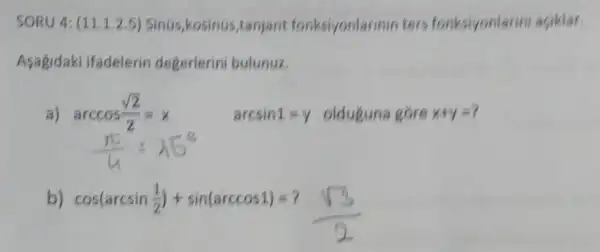 SORU 4: (11.1.2.5)Sinus,kosinus,tanjant fonksiyonlarmin ters fonksiyonlann aciklar.
Asagidaki ifadelerin degerlerini bulunuz.
a) arccos(sqrt (2))/(2)=x
arcsin1=y olduguna góre x+y=?
b) cos(arcsin(1)/(2))+sin(arccos1)=?