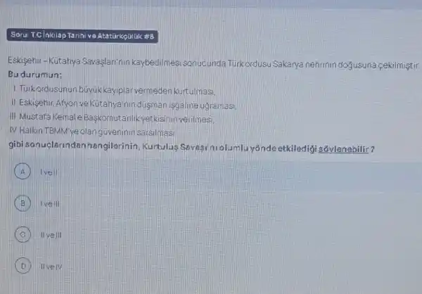 Soru: Tcinkilap Tarihi ve Atatüirkçilijk#B
Eskisehir-Kutahya Savaslari'nir kaybedilmesisonucunda Turkordusu Sakarya nehrinin doyusuna sekilmiştir.
Bu durumun:
1. Turkordusunun buyuk kayiplarvermeden kurtulmasi.
II. Eskisehir, Afyon ve Kutahya'nin dusman isgaline ugramasi
III. Mustafa Kemal'Baskomutanlik yetkisinin verilmesi
IV. Halkin TBMM've olanguveninin sarsimasi
gibisonuclarin danhangilerinin, Kurtulus Savasil tu olumlu yonde etkiledig sóylenebilir?
A ) Ivell
B Ive III
IIvell
B IIvelV