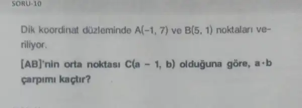 SORU-10
Dik koordinat düzleminde A(-1,7) ve B(5,1) noktalari ve-
riliyor.
[AB]' nin orta noktasi C(a-1,b) olduguna gōre, acdot b
carpim kaçtir?