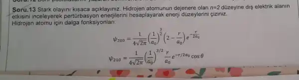 Soru.13 Stark olayini kisaca açiklayiniz Hidrojen atomunun dejenere olan n=2 düzeyine dis elektrik alanin
etkisini inceleyerek pertúrb:asyon enerjilerini hesaplayarak enerji düzeylerin ciziniz.
Hidrojen atomu için dalga fonksiyonlari:
psi _(200)=(1)/(4sqrt (2pi ))((1)/(a_(0)))^(3)/(2)(2-(r)/(a_(0)))e^-(r)/(2a_(0))
psi _(210)=(1)/(4sqrt (2pi ))((1)/(a_(0)))^3/2(r)/(a_(0))e^-r/2a_(0)cosTheta