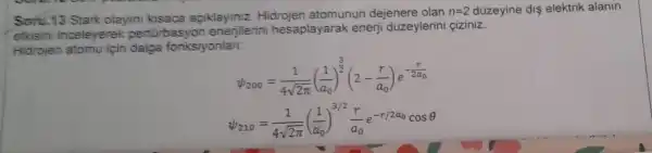 Soru.13 Stark olayini kisaca açiklayiniz Hidrojen atomunun dejenere olan
n=2 düzeyine dis elektrik alanin
etkisin inceleverek pertor basyon enerjilerini hesaplayarak enerji düzeylerini ciziniz.
Hidrojen atomu için dalga fonksiyonlan:
w_(200)=(1)/(4sqrt (2pi ))((1)/(a_(0)))^(3)/(2)(2-(r)/(a_(0)))e^-(r)/(2a_(0))
psi _(210)=(1)/(4sqrt (2pi ))((1)/(a_(0)))^3/2(r)/(a_(0))e^-r/2a_(0)cosTheta