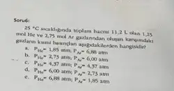 Sorué:
25^circ C	hacmi 11,2 L olan 1,25
mol He ve 2,75 mol Ar galanndan dugan kanyindaki
gadann kumi luangan apapolakilerden hangisidir?
a P_(11)=1,85atm;P_(N)=6,88atm
b. P_(He)=2,75atm;P_(M)=6,00atm
c. P_(16)=4,37atm;P_(N)=4,37atm
P_(He)=6,00atm;P_(N)=2,73atm
P_(11e)=6,88atm;P_(M)=1,85atm