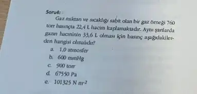 Soru4:
Gaz miktan ve sicaklig sabit olan bir gaz ômegi 760
torr basineta 22,4 L hacim kaplamaktadir. Ayni sardarda
gazan hacininin 33,6 I olmasi lein basing aşagrdakiler.
den hangsi dimalidir?
a. 1,0 atmosfer
b. 600 mmHg
c. 900 tom
d. 67550 Pa
101325Nm^-2