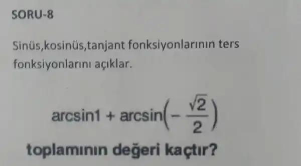 SORU-8
Sinús,kosinús ,tanjant fonksiyonlarinin ters
fonksiyonlarin açiklar.
arcsin1+arcsin(-(sqrt (2))/(2))
toplaminin degeri kaçtir?