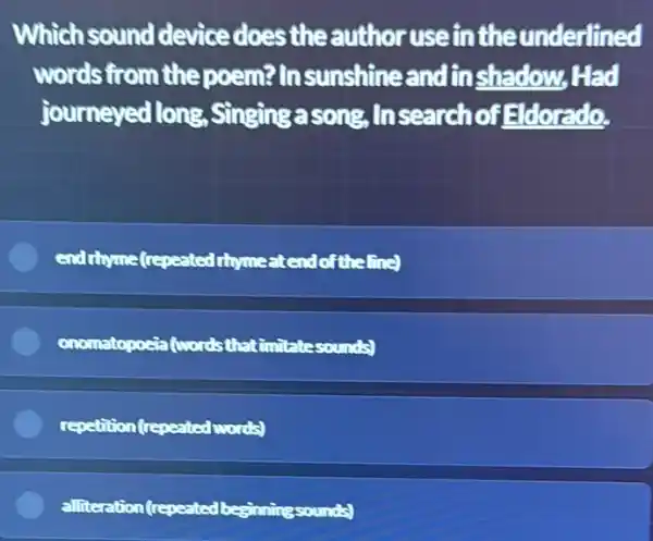 Which sound device does the author useinthe underlined
words from the poem? Insunshine andinshadow Had
journeyed long , Singingasong, In search of Edorado.
end thyme(repeated thrme atendoftheline)
onomatopocia (wordsthat (imitatesounds)
repetition (repeated words)
alliteration (repeated beginningsounds)