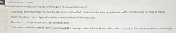 so
Which of the following is a TRUEstatement about check cashing stores?
They make their money by charging fees for transactions that can be done for free by customers with a traditional checking account.
Their checking accounts typically cost less than traditional bank accounts.
They tend to charge consumers a lot of hidden fees.
Customers use check cashing stores even though the employees are unfriendly and often make customers feel embarrassed or out-of-place.
Multiple Choice 1poine