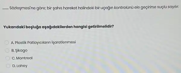 __ Sozleçmesino gôre; bir sahis harekot halindeki bir uçağin kontrolünü ele geçirirse suçlu sayilir.
Yukaridaki boşluğa aşağidakilerden hangisi getirilmelidir?
A. Plastik Patlayicilarin işarotlenmosi
B. Sikago
C. Montreal
D. Lahoy