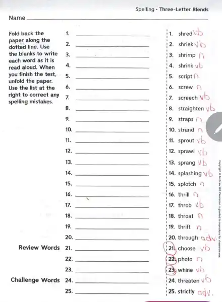 Spelling - Three-Letter Blends
1. __
1. shred
2. __
2. shriek b
3. __
3. shrimp
4. __
4. shrink
5. __
5. script (
6. __
6. screw
Fold back the
paper along the
dotted line. Use
the blanks to write
each word as it is
read aloud. When
you finish the test,
unfold the paper.
Use the list at the
right to correct any
spelling mistakes.
7. __
7. screech
8. __
8. straighten
9. __
19. straps
10. __
10. strand
11. __
11. sprout
12. __
12. sprawl
13. __
13. sprang
14. __
14. splashing
15. __
15. splotch
16. __
16. thrill n
17. __
17. throb
18. __
18. throat
19. __
19. thrift
20. __
; 20. through adv.
Review Words 21.
__
choose vb
22. __
22 photo
23. __
23. whine vb
Challenge Words 24.
__
25. __
24. threaten vb
25. strictly adv