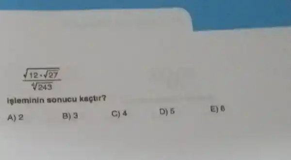 (sqrt (12cdot sqrt (27)))/(sqrt [4](243))
işleminin sonucu kaçtir?
A) 2
B) 3
C) 4
D) 5
E) 6