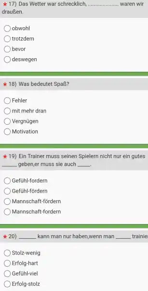 star 17) Das Wetter war schrecklich, __ waren wir
drauBen.
obwohl
trotzdem
bevor
deswegen
star 18) Was bedeutet SpaB?
Fehler
mit mehr dran
Vergniigen
Motivation
19)Ein Trainer muss seinen Spielern nicht nur ein gutes
__ geben,er muss sie auch __
Gefühl-fordern
Gefiihl-fordern
Mannschaft -fordern
Mannscha lft -fordern
20) __ kann man nur haben ,wenr man __ trainie
Stolz-wenig
Erfolg -hart
Gefiihl-viel
Erfolg-stolz