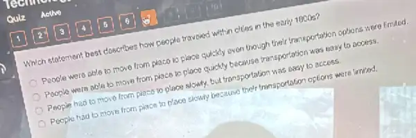 Which statement best closcribes how people traveled within cities in the early 1800s?
People were able to move from placo to place quickly even though their transportation options were limited.
Poople were able to move from place to place quickly because transportation was easy to access.
People had to move from place to place slowly, but transportation was easy to accoss.
Poople had to move from place to place slowly because their transportation oplions were limited.