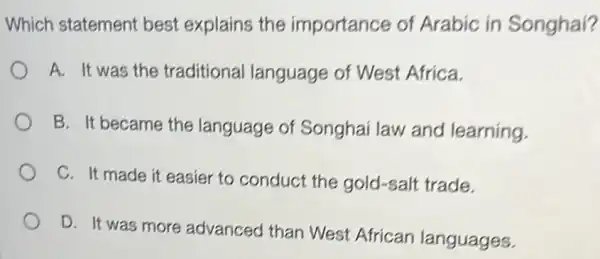 Which statement best explains the importance of Arabic in Songhai?
A. It was the traditional language of West Africa.
B. It became the language of Songhai law and learning.
C. It made it easier to conduct the gold-salt trade.
D. It was more advanced than West African languages.