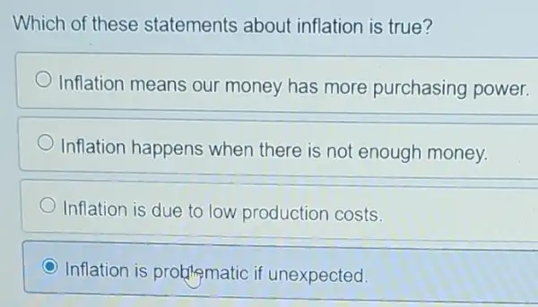 Which of these statements about inflation is true?
Inflation means our money has more purchasing power.
Inflation happens when there is not enough money.
Inflation is due to low production costs.
C Inflation is problematic if unexpected.