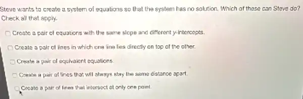 Steve wants to create a system of equations so that the system has no solution. Which of these can Steve do?
Check all that apply.
Create a pair of equations with the same slope and different y-intercepts.
Create a pair of lines in which one line lies directly on top of the other.
Create a pair of equivalent equations.
Create a pair of lines that will always stay the same distance apart.
Create a pair of lines that intersect at only one point.